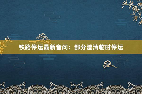 铁路停运最新音问：部分澄清临时停运