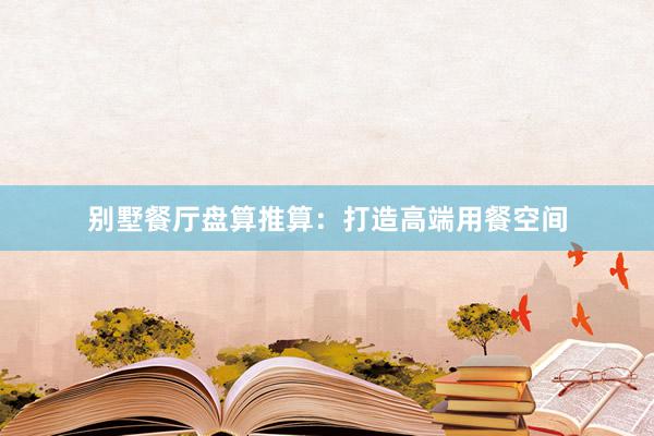 别墅餐厅盘算推算：打造高端用餐空间