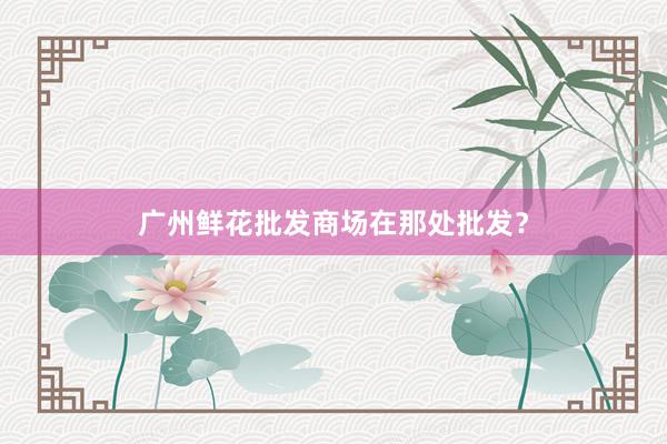 广州鲜花批发商场在那处批发？