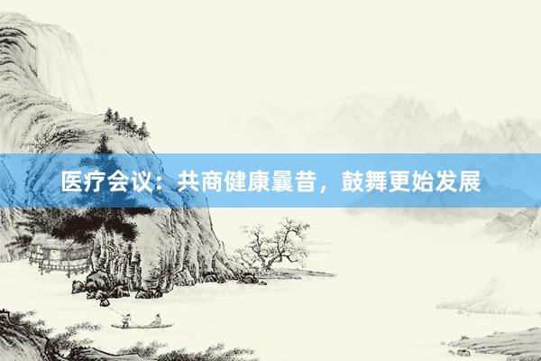 医疗会议：共商健康曩昔，鼓舞更始发展