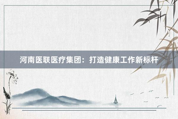 河南医联医疗集团：打造健康工作新标杆